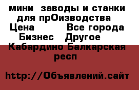 мини- заводы и станки для прОизводства › Цена ­ 100 - Все города Бизнес » Другое   . Кабардино-Балкарская респ.